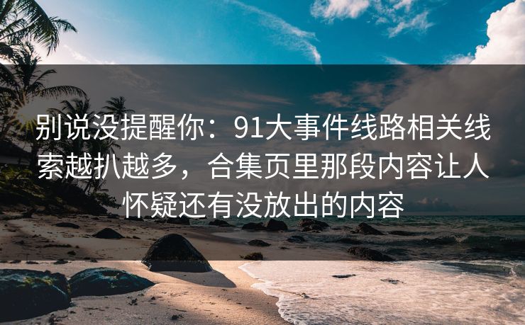 别说没提醒你：91大事件线路相关线索越扒越多，合集页里那段内容让人怀疑还有没放出的内容