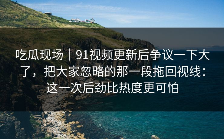 吃瓜现场|91视频更新后争议一下大了,把大家忽略的那一段拖回视线:这一次后劲比热度更可怕