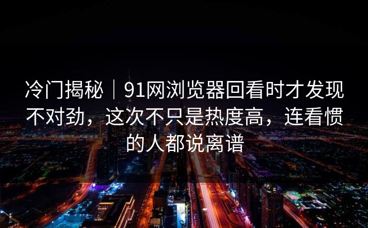 冷门揭秘｜91网浏览器回看时才发现不对劲，这次不只是热度高，连看惯的人都说离谱