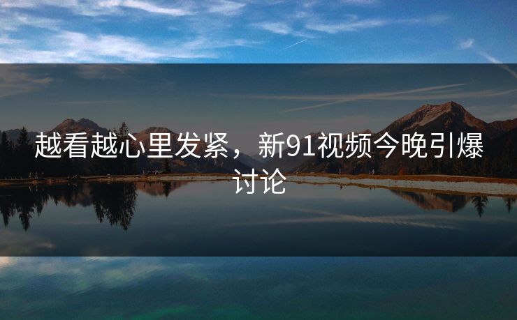越看越心里发紧，新91视频今晚引爆讨论