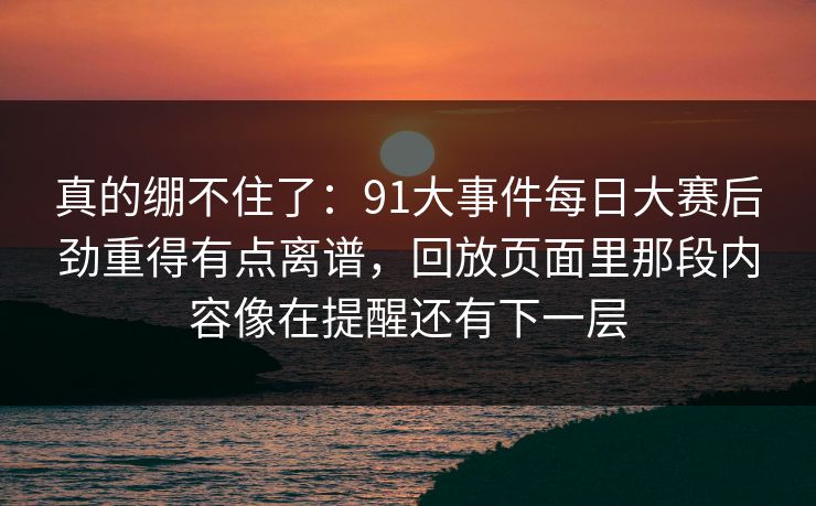 真的绷不住了：91大事件每日大赛后劲重得有点离谱，回放页面里那段内容像在提醒还有下一层