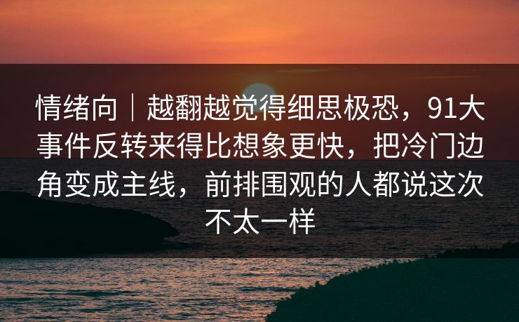 情绪向｜越翻越觉得细思极恐，91大事件反转来得比想象更快，把冷门边角变成主线，前排围观的人都说这次不太一样
