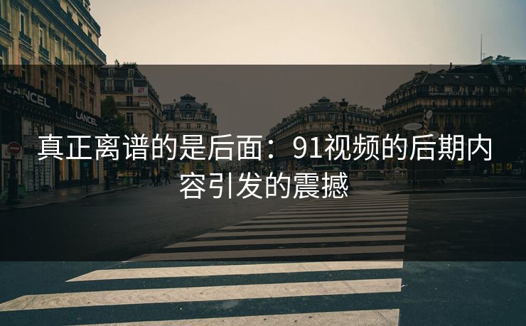 真正离谱的是后面：91视频的后期内容引发的震撼