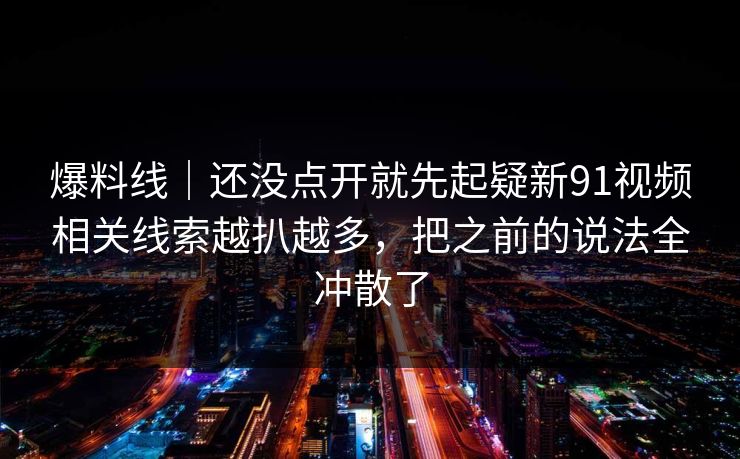 爆料线｜还没点开就先起疑新91视频相关线索越扒越多，把之前的说法全冲散了