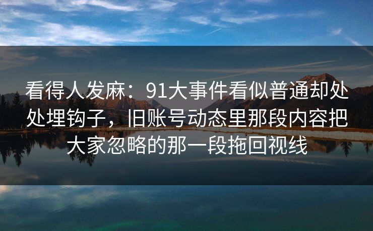 看得人发麻：91大事件看似普通却处处埋钩子，旧账号动态里那段内容把大家忽略的那一段拖回视线