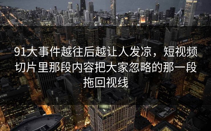 91大事件越往后越让人发凉，短视频切片里那段内容把大家忽略的那一段拖回视线