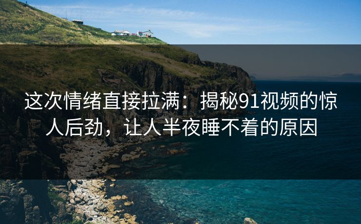 这次情绪直接拉满：揭秘91视频的惊人后劲，让人半夜睡不着的原因