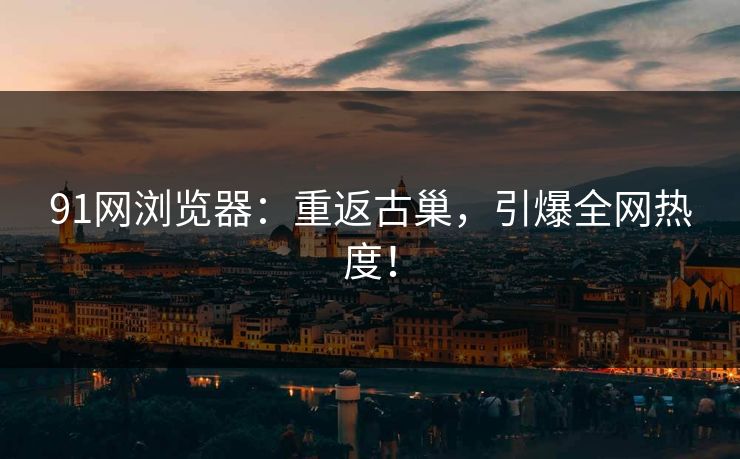 91网浏览器：重返古巢，引爆全网热度！