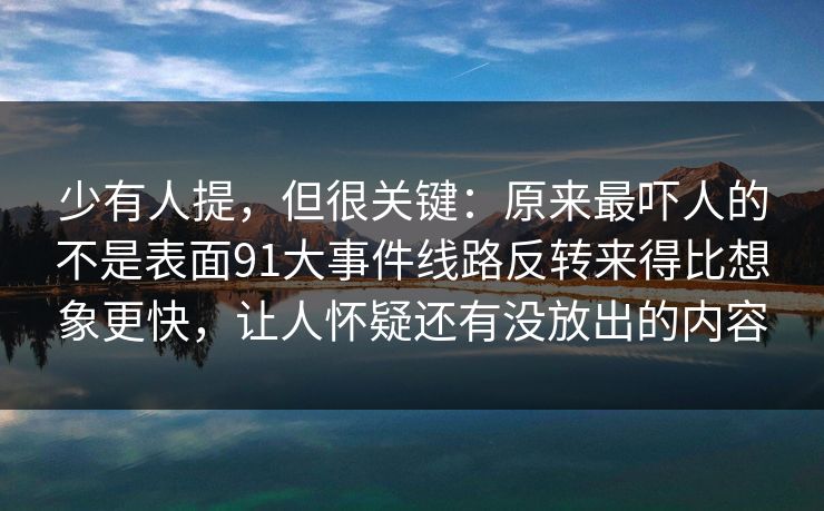 少有人提，但很关键：原来最吓人的不是表面91大事件线路反转来得比想象更快，让人怀疑还有没放出的内容