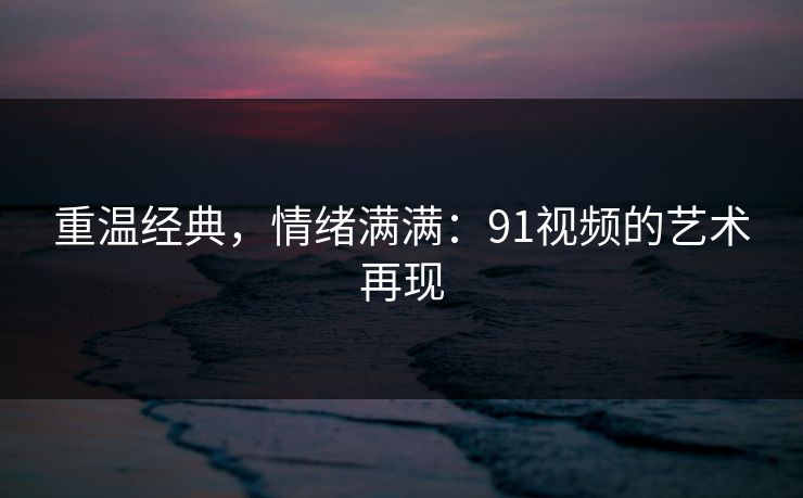 重温经典，情绪满满：91视频的艺术再现