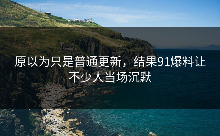 原以为只是普通更新，结果91爆料让不少人当场沉默