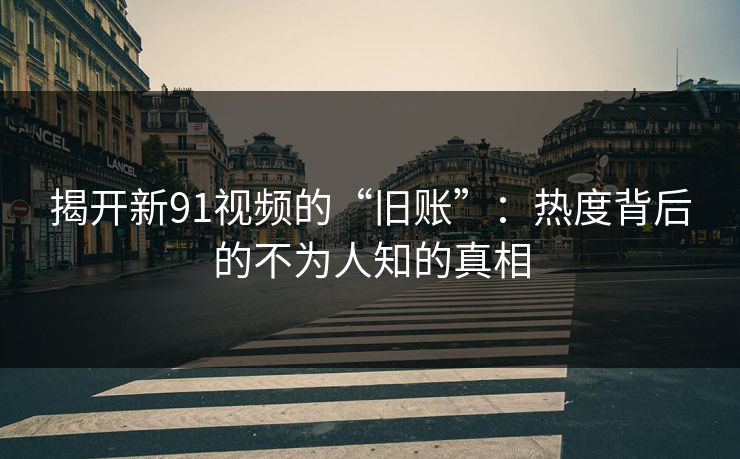 揭开新91视频的“旧账”：热度背后的不为人知的真相