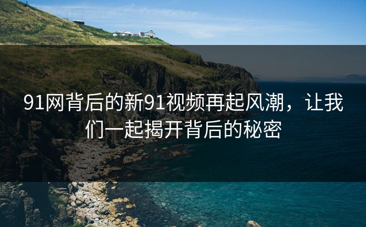 91网背后的新91视频再起风潮，让我们一起揭开背后的秘密
