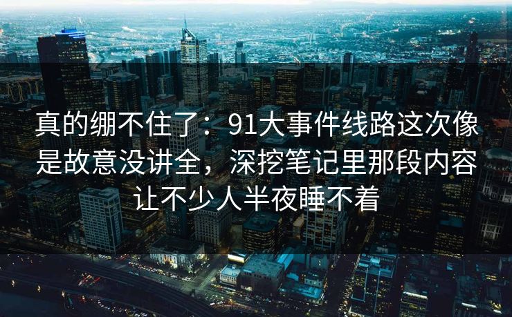 真的绷不住了：91大事件线路这次像是故意没讲全，深挖笔记里那段内容让不少人半夜睡不着