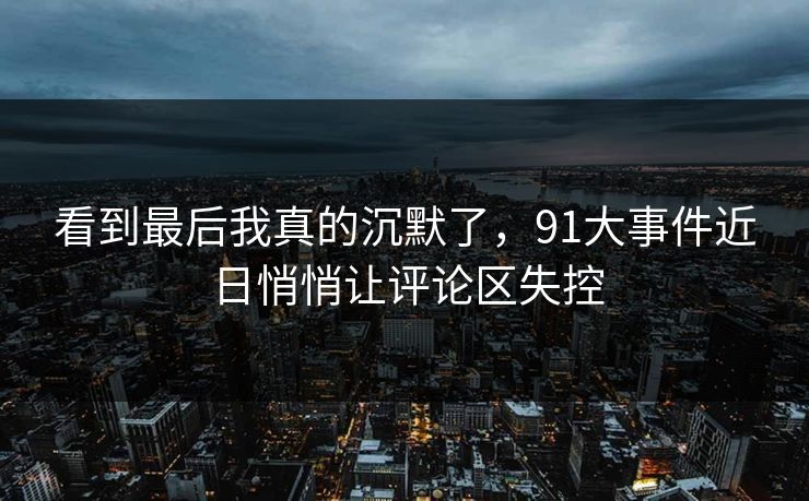 看到最后我真的沉默了，91大事件近日悄悄让评论区失控