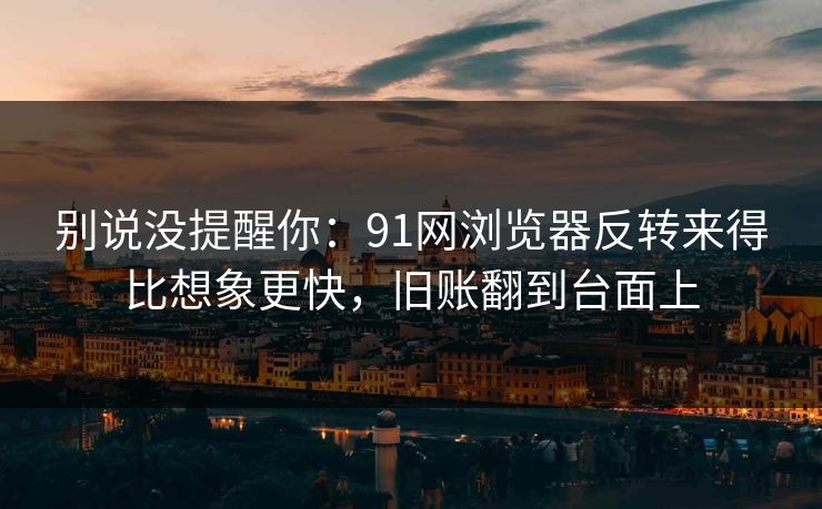 别说没提醒你：91网浏览器反转来得比想象更快，旧账翻到台面上