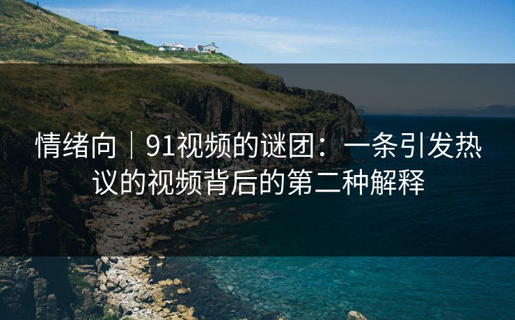 情绪向｜91视频的谜团：一条引发热议的视频背后的第二种解释