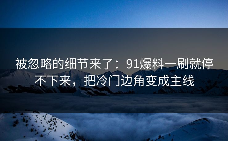 被忽略的细节来了：91爆料一刷就停不下来，把冷门边角变成主线
