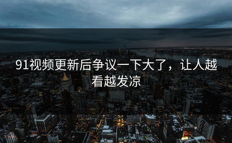 91视频更新后争议一下大了，让人越看越发凉