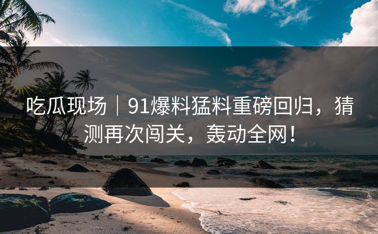吃瓜现场｜91爆料猛料重磅回归，猜测再次闯关，轰动全网！