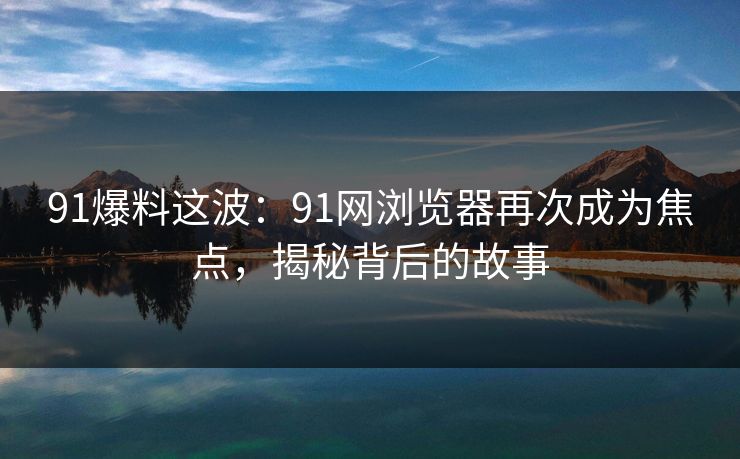 91爆料这波：91网浏览器再次成为焦点，揭秘背后的故事