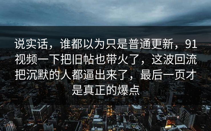 说实话，谁都以为只是普通更新，91视频一下把旧帖也带火了，这波回流把沉默的人都逼出来了，最后一页才是真正的爆点