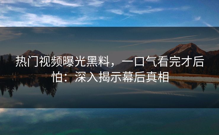 热门视频曝光黑料，一口气看完才后怕：深入揭示幕后真相