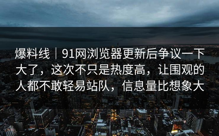 爆料线｜91网浏览器更新后争议一下大了，这次不只是热度高，让围观的人都不敢轻易站队，信息量比想象大