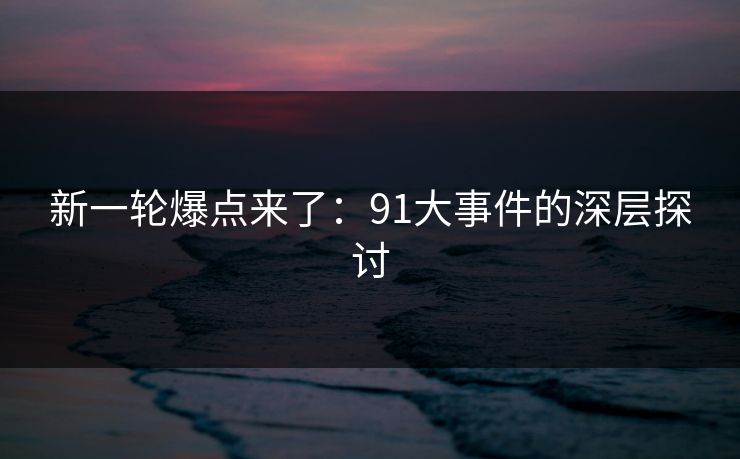 新一轮爆点来了：91大事件的深层探讨