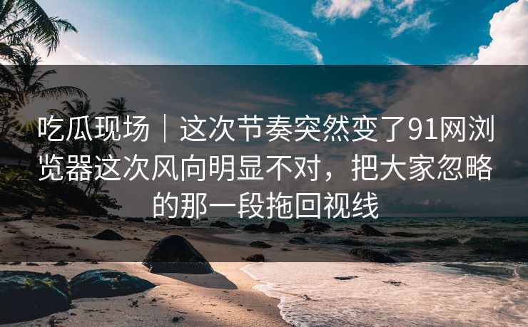 吃瓜现场｜这次节奏突然变了91网浏览器这次风向明显不对，把大家忽略的那一段拖回视线