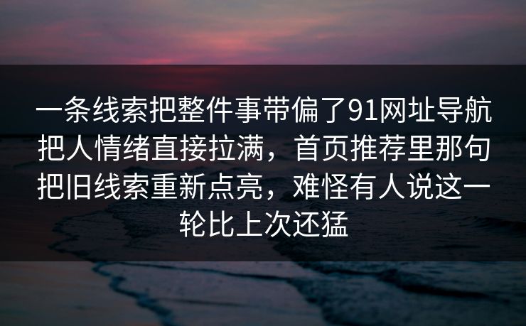 一条线索把整件事带偏了91网址导航把人情绪直接拉满，首页推荐里那句把旧线索重新点亮，难怪有人说这一轮比上次还猛