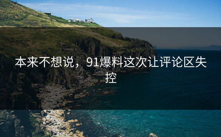 本来不想说，91爆料这次让评论区失控