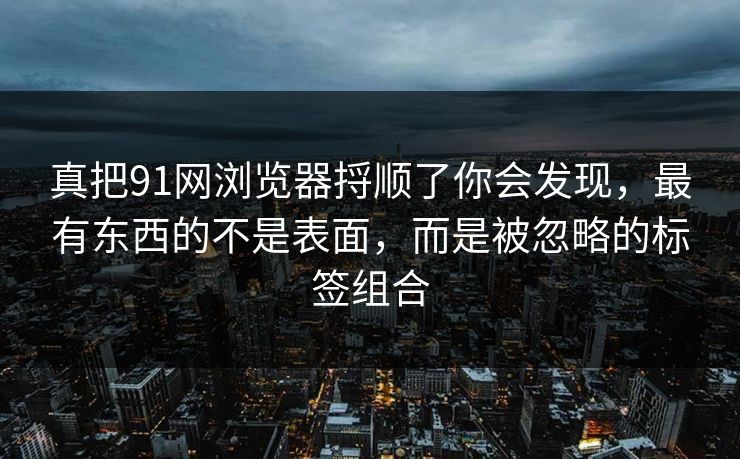 真把91网浏览器捋顺了你会发现，最有东西的不是表面，而是被忽略的标签组合