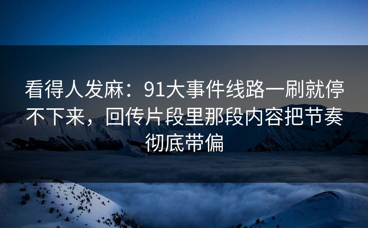 看得人发麻：91大事件线路一刷就停不下来，回传片段里那段内容把节奏彻底带偏