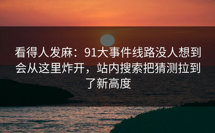 看得人发麻：91大事件线路没人想到会从这里炸开，站内搜索把猜测拉到了新高度