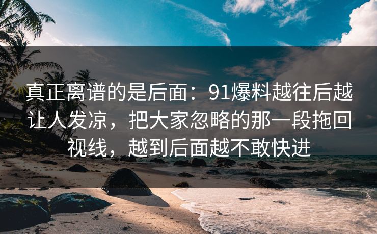 真正离谱的是后面：91爆料越往后越让人发凉，把大家忽略的那一段拖回视线，越到后面越不敢快进