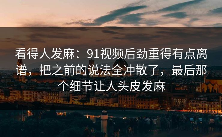 看得人发麻：91视频后劲重得有点离谱，把之前的说法全冲散了，最后那个细节让人头皮发麻