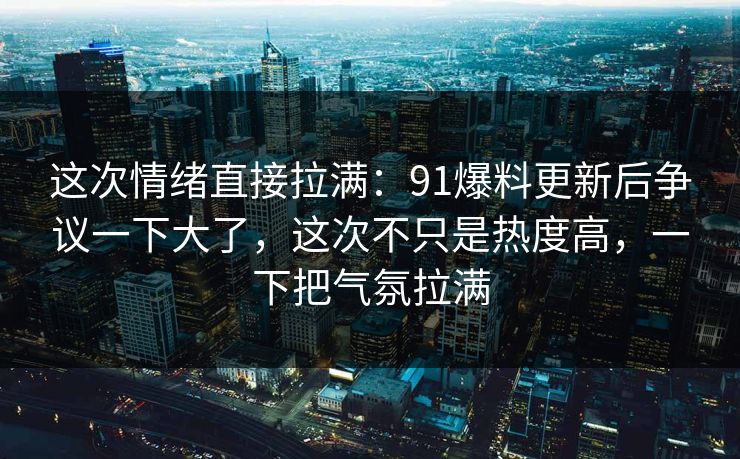 这次情绪直接拉满：91爆料更新后争议一下大了，这次不只是热度高，一下把气氛拉满