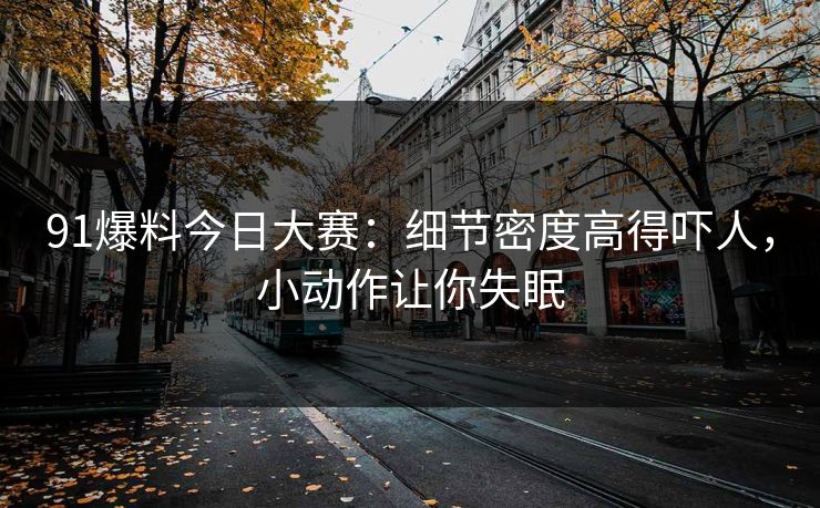 91爆料今日大赛：细节密度高得吓人，小动作让你失眠