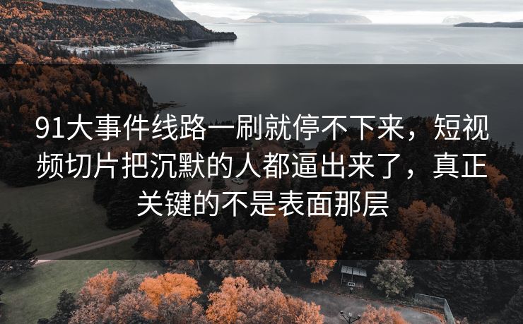 91大事件线路一刷就停不下来，短视频切片把沉默的人都逼出来了，真正关键的不是表面那层