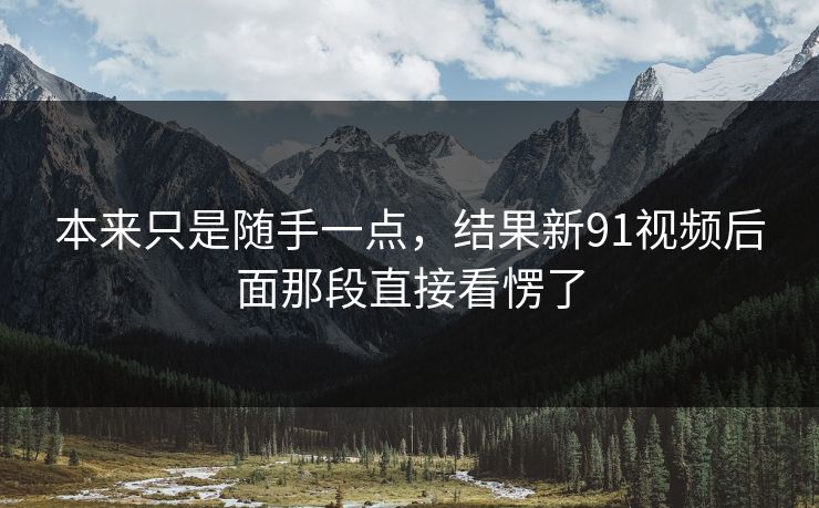 本来只是随手一点，结果新91视频后面那段直接看愣了