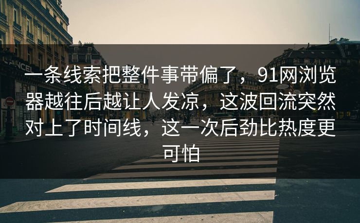 一条线索把整件事带偏了，91网浏览器越往后越让人发凉，这波回流突然对上了时间线，这一次后劲比热度更可怕