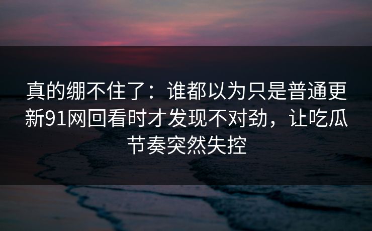 真的绷不住了：谁都以为只是普通更新91网回看时才发现不对劲，让吃瓜节奏突然失控
