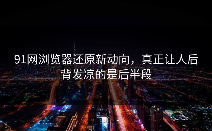 91网浏览器还原新动向，真正让人后背发凉的是后半段
