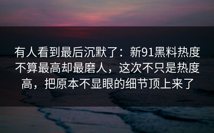 有人看到最后沉默了：新91黑料热度不算最高却最磨人，这次不只是热度高，把原本不显眼的细节顶上来了