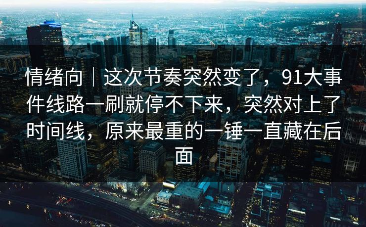 情绪向｜这次节奏突然变了，91大事件线路一刷就停不下来，突然对上了时间线，原来最重的一锤一直藏在后面