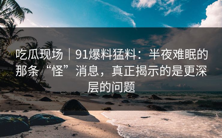 吃瓜现场｜91爆料猛料：半夜难眠的那条“怪”消息，真正揭示的是更深层的问题