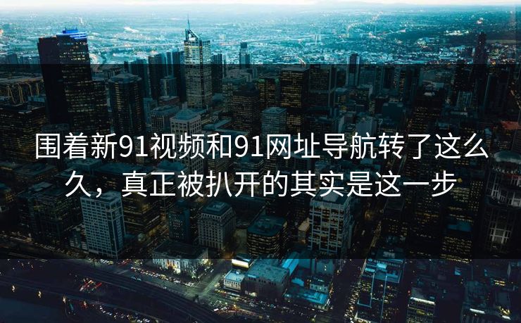 围着新91视频和91网址导航转了这么久，真正被扒开的其实是这一步