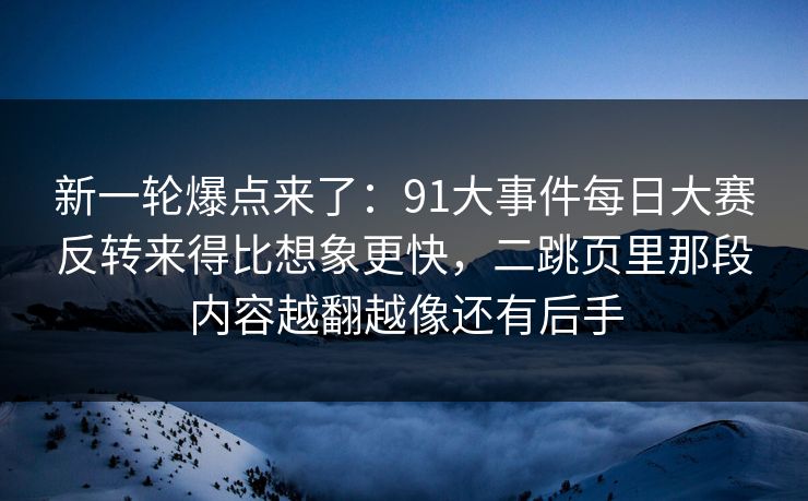 新一轮爆点来了：91大事件每日大赛反转来得比想象更快，二跳页里那段内容越翻越像还有后手