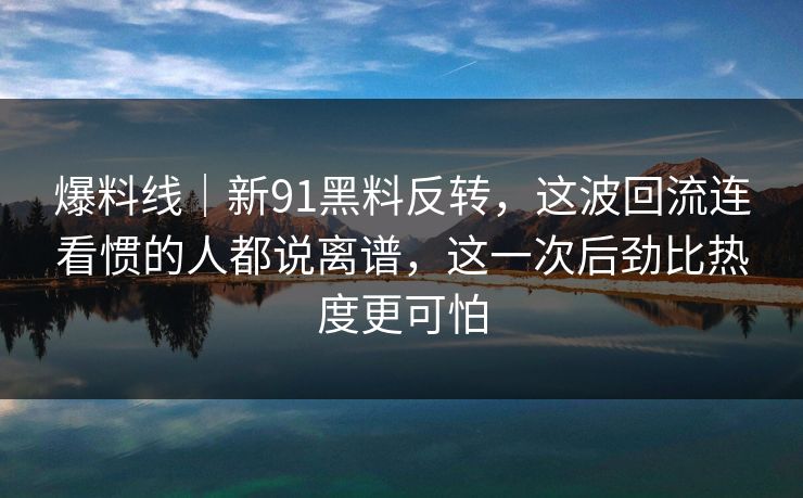 爆料线｜新91黑料反转，这波回流连看惯的人都说离谱，这一次后劲比热度更可怕